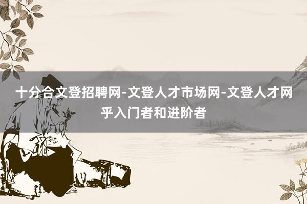 十分合文登招聘网-文登人才市场网-文登人才网乎入门者和进阶者